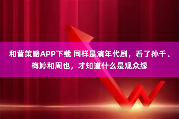 和营策略APP下载 同样是演年代剧，看了孙千、梅婷和周也，才知道什么是观众缘