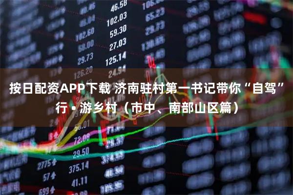 按日配资APP下载 济南驻村第一书记带你“自驾”行 • 游乡村（市中、南部山区篇）