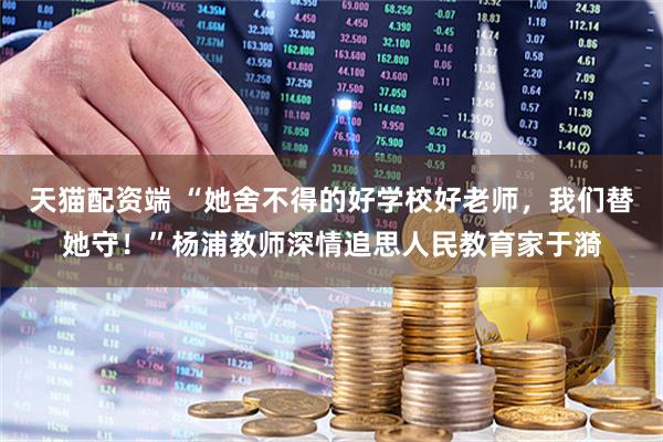 天猫配资端 “她舍不得的好学校好老师，我们替她守！”杨浦教师深情追思人民教育家于漪